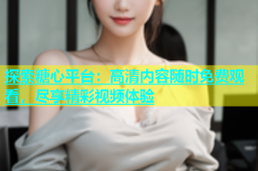 探索糖心平台：高清内容随时免费观看，尽享精彩视频体验