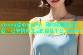 strong糖心VLOG：随时随地轻松下载，记录精彩生活的最佳平台-strong