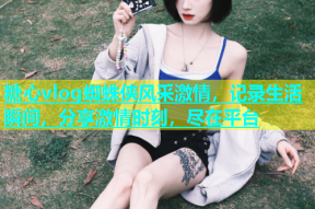 糖心vlog蜘蛛侠风采激情，记录生活瞬间，分享激情时刻，尽在平台