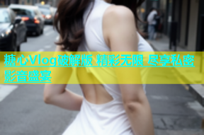 糖心Vlog破解版 精彩无限 尽享私密影音盛宴