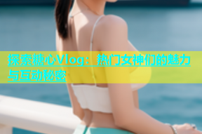 探索糖心Vlog：热门女神们的魅力与互动秘密