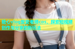 糖心vlog安安老师cos，探索短视频创作与分享的新玩法