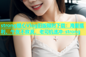 strong糖心Vlog旧版限时下载：海量福利，午夜不寂寞，老司机速冲-strong