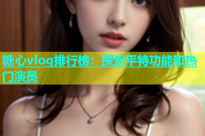 糖心vlog排行榜：探索平特功能和热门演员