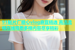 91制片厂糖心vlog麻豆精选 高清流畅在线观看多样内容尽享精彩