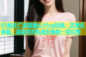 91制片厂麻豆糖心Vlog玩偶：沉浸式体验，满足你对私密影像的一切幻想