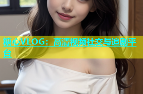 糖心VLOG：高清视频社交与追剧平台