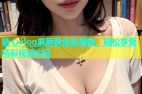 糖心vlog麻酥酥免费观看，轻松享受精彩视频内容