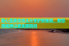 糖心蛋美妆博主分享护肤秘籍，教你用视频记录美丽瞬间