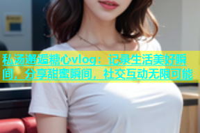 私汤邂逅糖心vlog：记录生活美好瞬间，分享甜蜜瞬间，社交互动无限可能