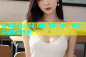 糖心官网：精彩直播互动平台，美女主播尽在掌握