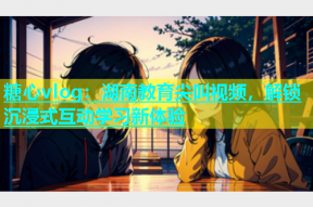 糖心vlog：湖南教育尖叫视频，解锁沉浸式互动学习新体验