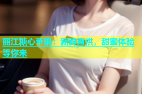 丽江糖心苹果：新鲜直供，甜蜜体验等你来