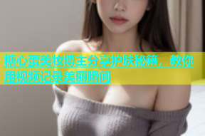 糖心蛋美妆博主分享护肤秘籍，教你用视频记录美丽瞬间
