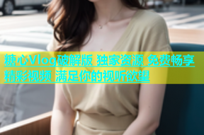 糖心Vlog破解版 独家资源 免费畅享精彩视频 满足你的视听欲望