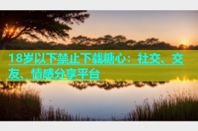 18岁以下禁止下载糖心：社交、交友、情感分享平台