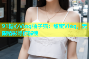 91糖心Vlog柚子猫：甜蜜Vlog，无限精彩等你解锁