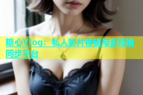 糖心Vlog：私人影片存储与多终端同步平台