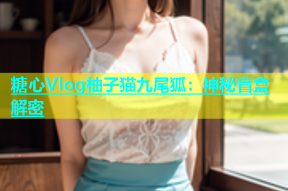 糖心Vlog柚子猫九尾狐：神秘盲盒解密