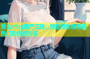 糖心vlog国产在线：随时随地观看最热门的视频内容