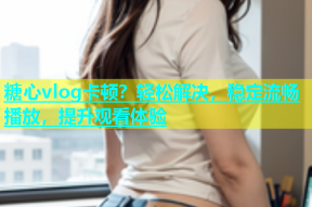 糖心vlog卡顿？轻松解决，稳定流畅播放，提升观看体验