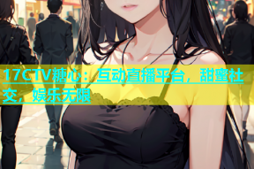 17CTV糖心：互动直播平台，甜蜜社交，娱乐无限