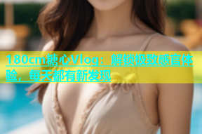 180cm糖心Vlog：解锁极致感官体验，每天都有新发现