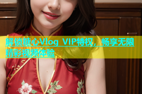 解锁糖心Vlog VIP特权，畅享无限精彩视频体验