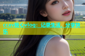 ccav糖心vlog：记录生活，分享快乐