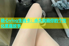 糖心vlog生肖卡：永久收藏你的个性化星座故事