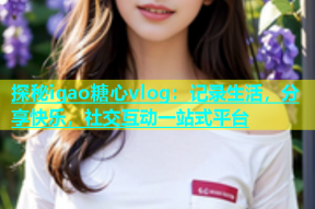 探秘igao糖心vlog：记录生活，分享快乐，社交互动一站式平台