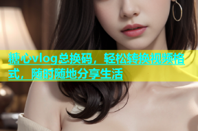 糖心vlog总换码，轻松转换视频格式，随时随地分享生活