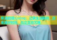 醉酒的糖心vlog：记录生活瞬间，分享美好时刻，社交互动无限