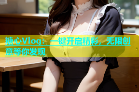 糖心Vlog：一键开启精彩，无限创意等你发现