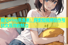 糖心vlog菜鱼崽：探索短视频创作与社交互动的魅力