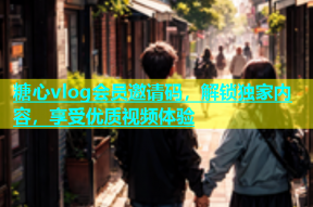 糖心vlog会员邀请码，解锁独家内容，享受优质视频体验