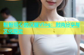 粉粉糖心的汉服Vlog：时尚分享与文化探索