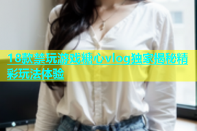 18款禁玩游戏糖心vlog独家揭秘精彩玩法体验
