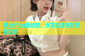 糖心Vlog里的她：真实生活与梦想的交织