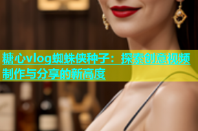 糖心vlog蜘蛛侠种子：探索创意视频制作与分享的新高度