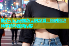 糖心vlog破解版无限观看，随时随地畅享精彩视频内容