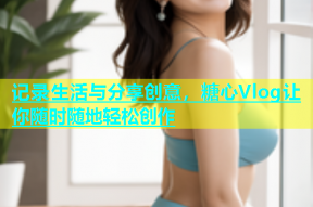 记录生活与分享创意，糖心Vlog让你随时随地轻松创作