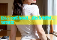 糖心vlog缓存神器，轻松存储视频，随时播放