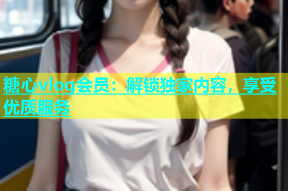糖心vlog会员：解锁独家内容，享受优质服务