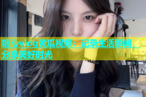糖心vlog黄瓜视频：记录生活瞬间，分享美好时光