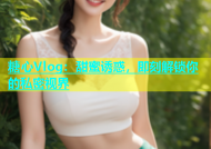 糖心Vlog：甜蜜诱惑，即刻解锁你的私密视界
