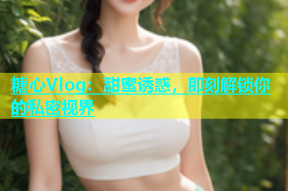 糖心Vlog：甜蜜诱惑，即刻解锁你的私密视界