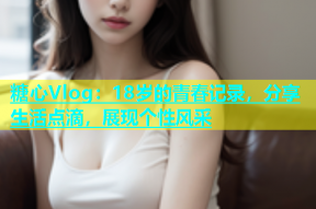 糖心Vlog：18岁的青春记录，分享生活点滴，展现个性风采