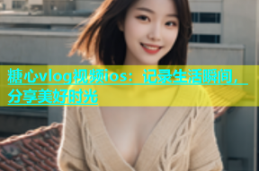 糖心vlog视频ios：记录生活瞬间，分享美好时光