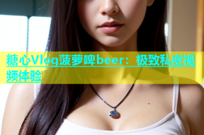 糖心Vlog菠萝啤beer：极致私密视频体验